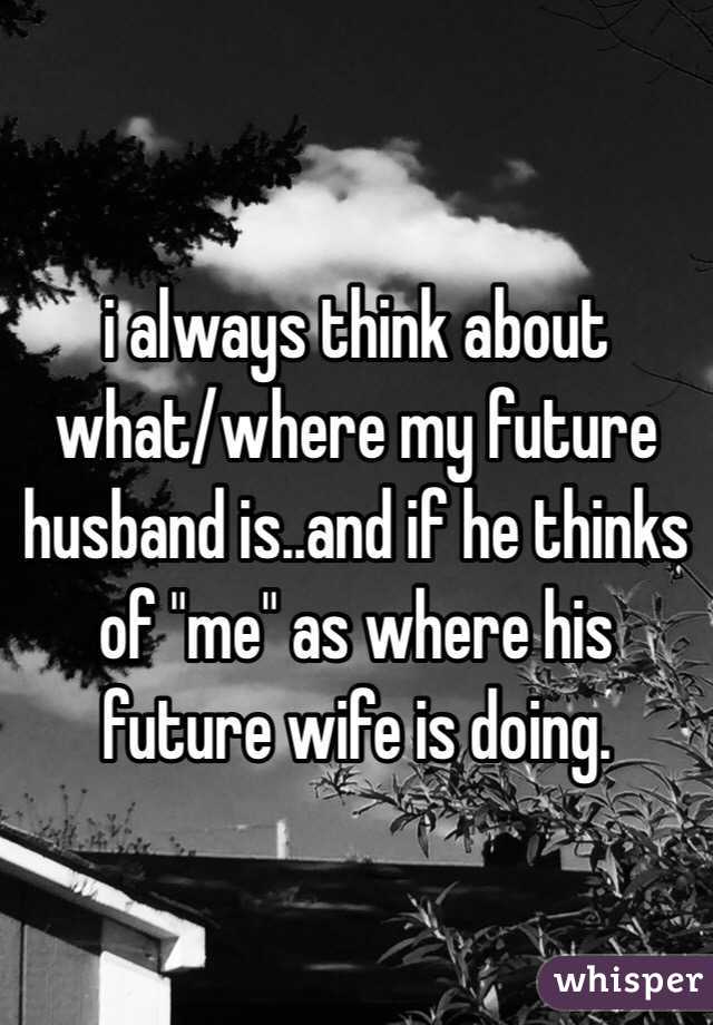 i always think about what/where my future husband is..and if he thinks of "me" as where his future wife is doing.