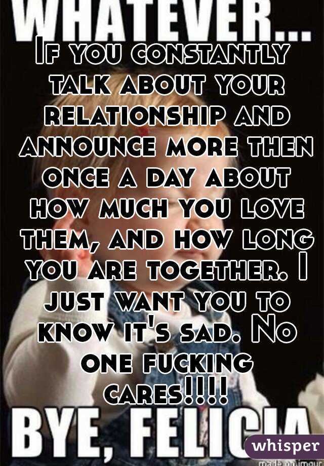 If you constantly talk about your relationship and announce more then once a day about how much you love them, and how long you are together. I just want you to know it's sad. No one fucking cares!!!!