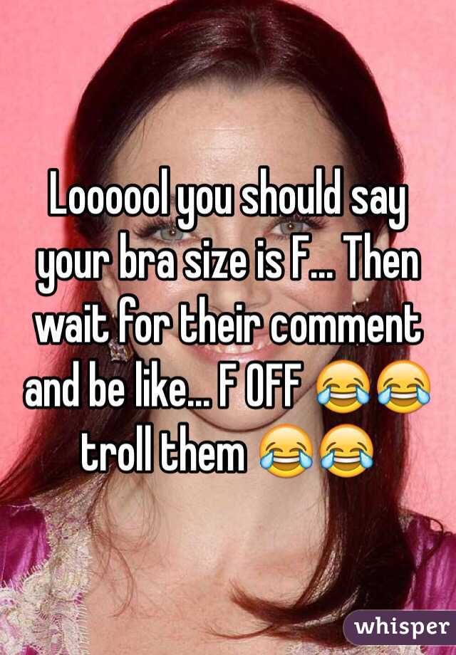 Loooool you should say your bra size is F... Then wait for their comment and be like... F OFF 😂😂 troll them 😂😂