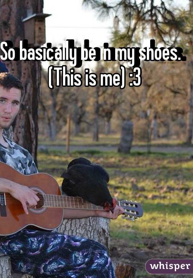 So basically be in my shoes.   (This is me) :3 