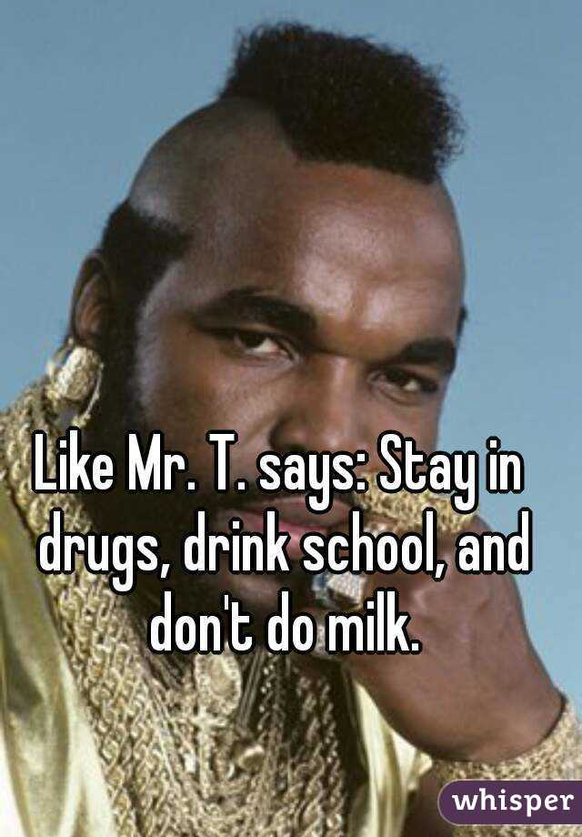 Like Mr. T. says: Stay in drugs, drink school, and don't do milk.