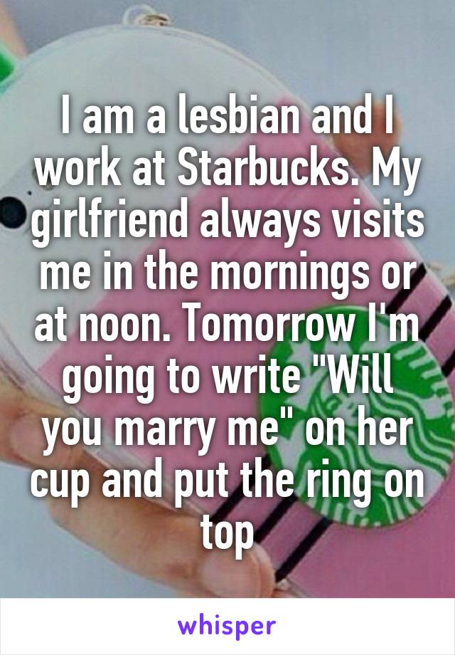 I am a lesbian and I work at Starbucks. My girlfriend always visits me in the mornings or at noon. Tomorrow I'm going to write "Will you marry me" on her cup and put the ring on top