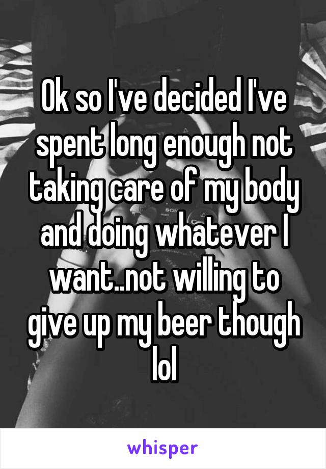 Ok so I've decided I've spent long enough not taking care of my body and doing whatever I want..not willing to give up my beer though lol