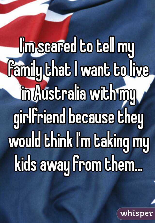 I'm scared to tell my family that I want to live in Australia with my girlfriend because they would think I'm taking my kids away from them...