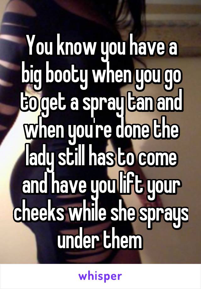 You know you have a big booty when you go to get a spray tan and when you're done the lady still has to come and have you lift your cheeks while she sprays under them 