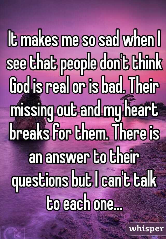 It makes me so sad when I see that people don't think God is real or is bad. Their missing out and my heart breaks for them. There is an answer to their questions but I can't talk to each one...