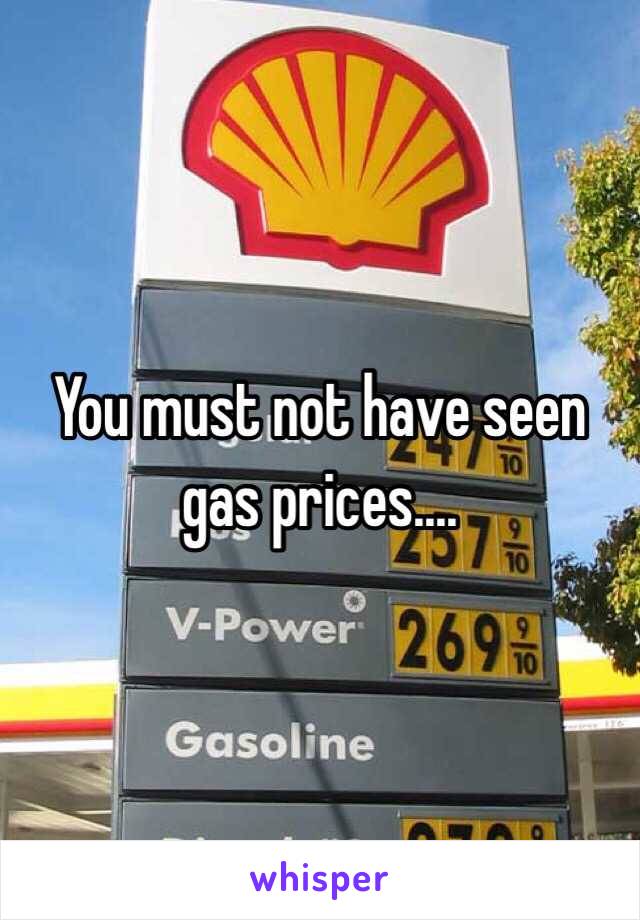 You must not have seen gas prices....