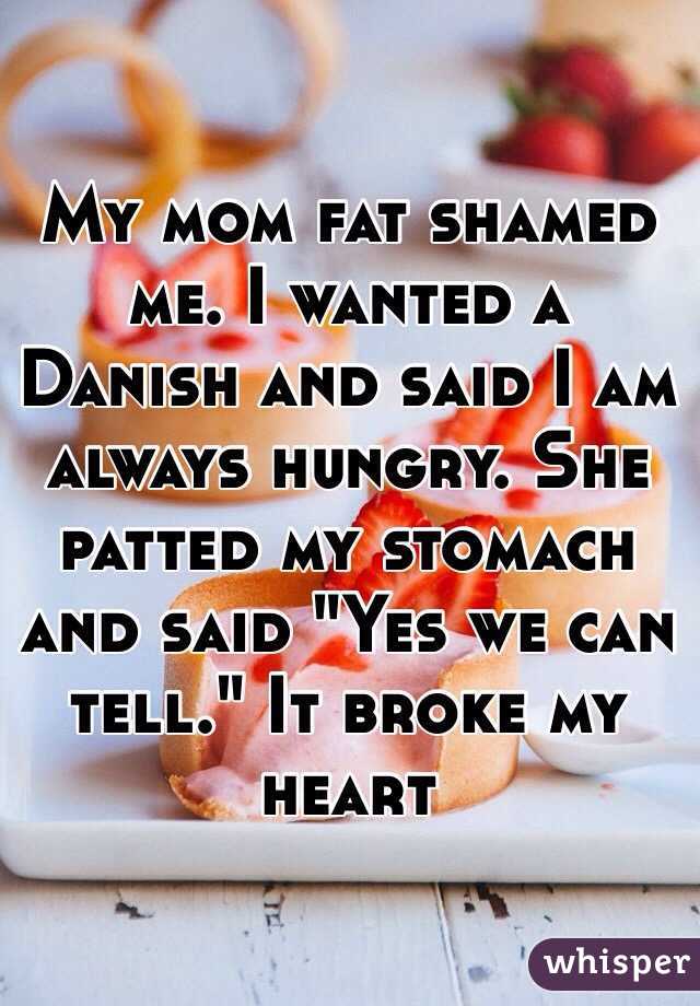 My mom fat shamed me. I wanted a Danish and said I am always hungry. She patted my stomach and said "Yes we can tell." It broke my heart 