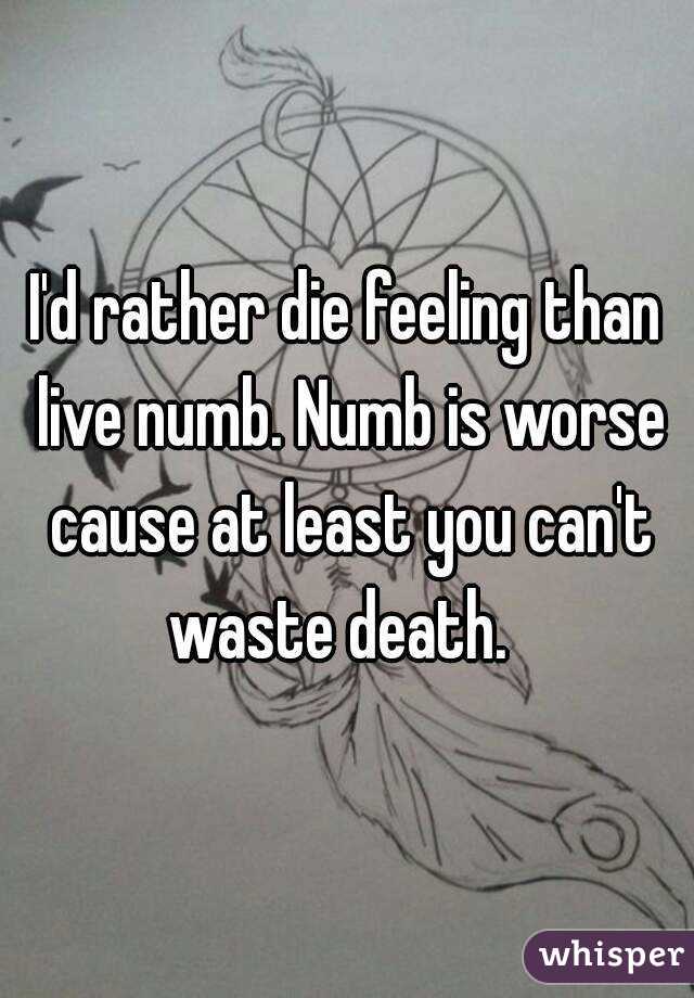 I'd rather die feeling than live numb. Numb is worse cause at least you can't waste death.  