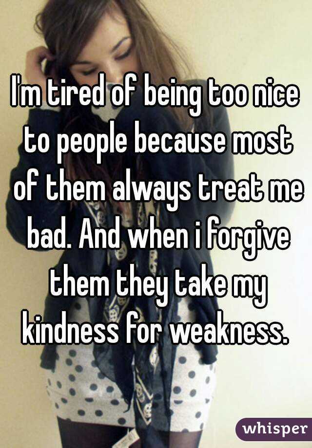 I'm tired of being too nice to people because most of them always treat me bad. And when i forgive them they take my kindness for weakness. 