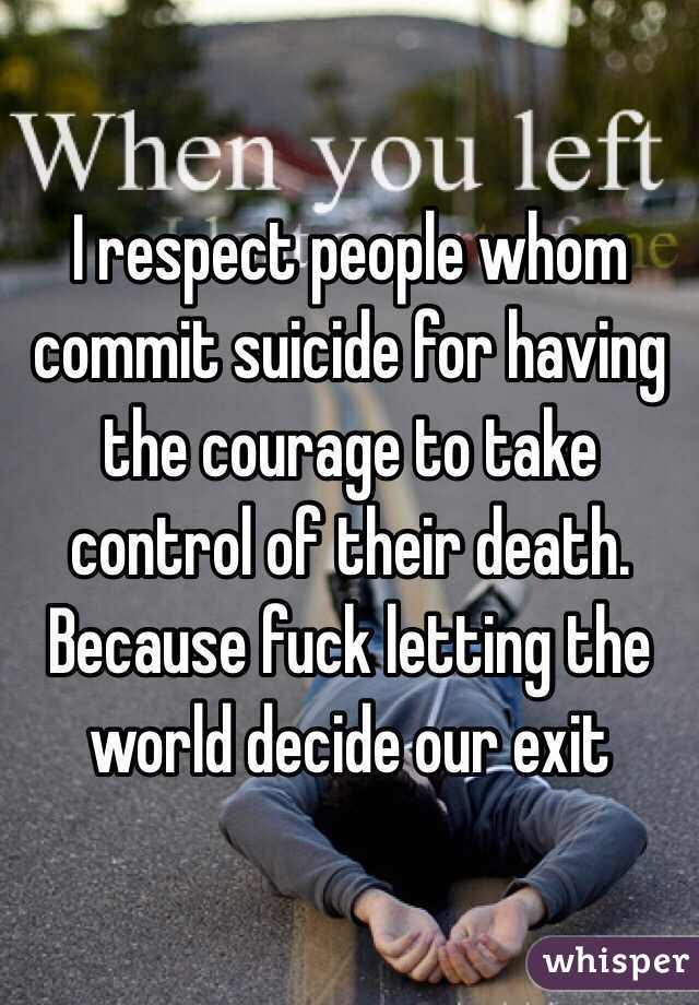 I respect people whom commit suicide for having the courage to take control of their death. Because fuck letting the world decide our exit
