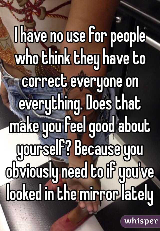I have no use for people who think they have to correct everyone on everything. Does that make you feel good about yourself? Because you obviously need to if you've looked in the mirror lately 