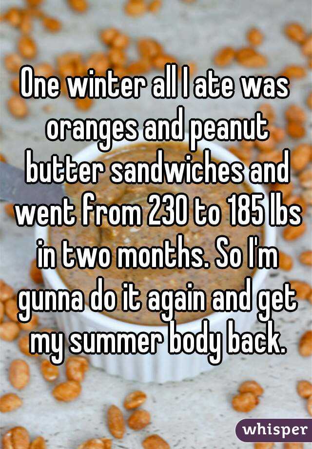 One winter all I ate was oranges and peanut butter sandwiches and went from 230 to 185 lbs in two months. So I'm gunna do it again and get my summer body back.