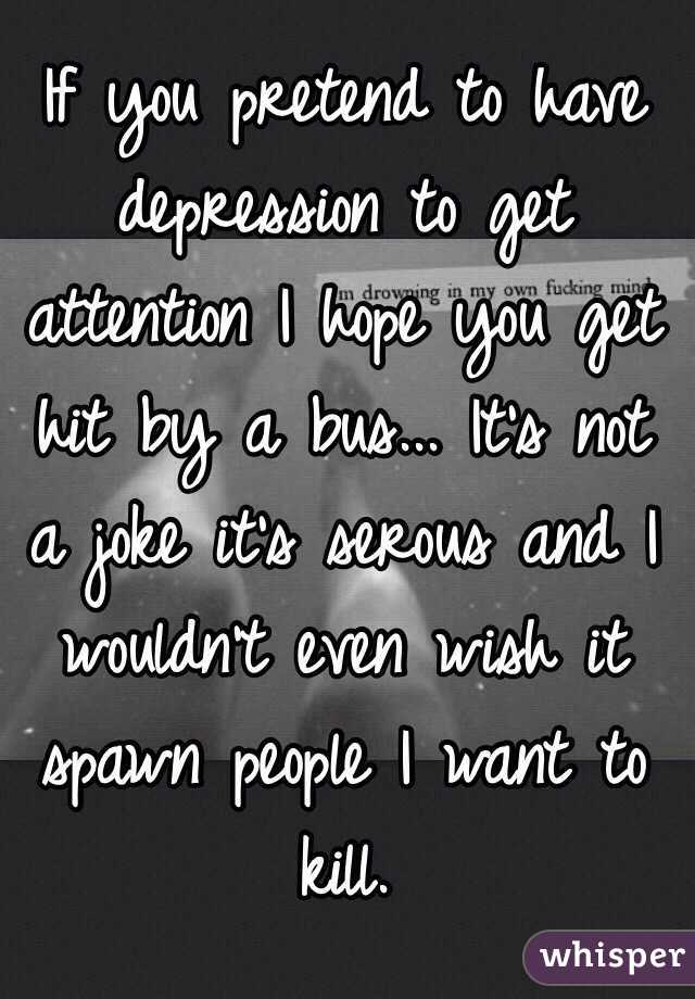 If you pretend to have depression to get attention I hope you get hit by a bus... It's not a joke it's serous and I wouldn't even wish it spawn people I want to kill.