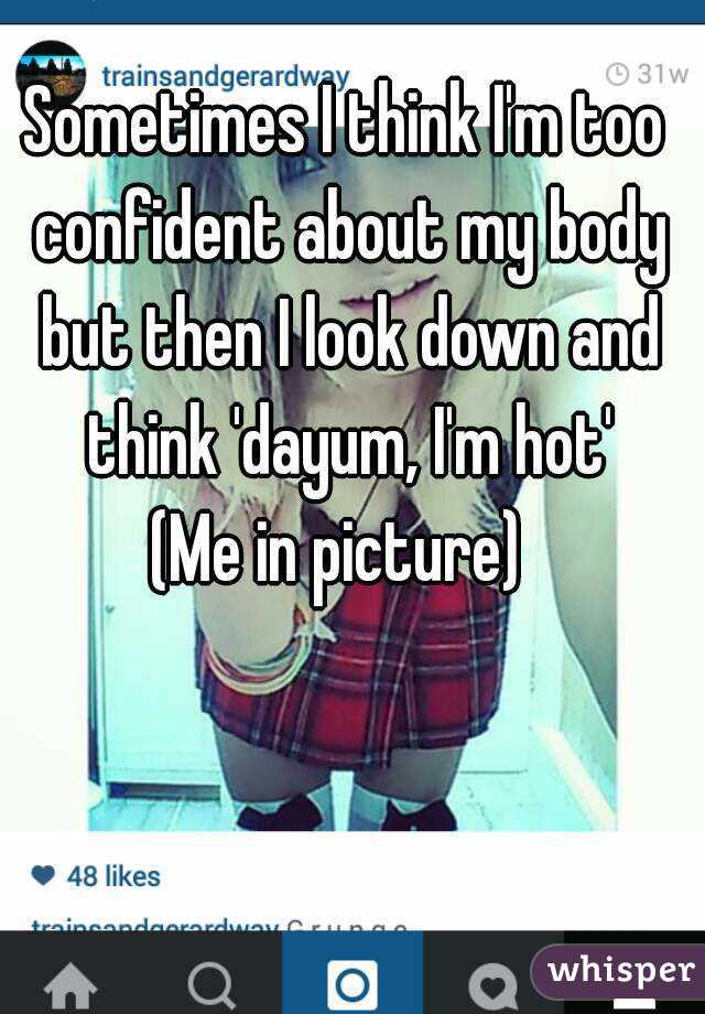 Sometimes I think I'm too confident about my body but then I look down and think 'dayum, I'm hot'
(Me in picture) 