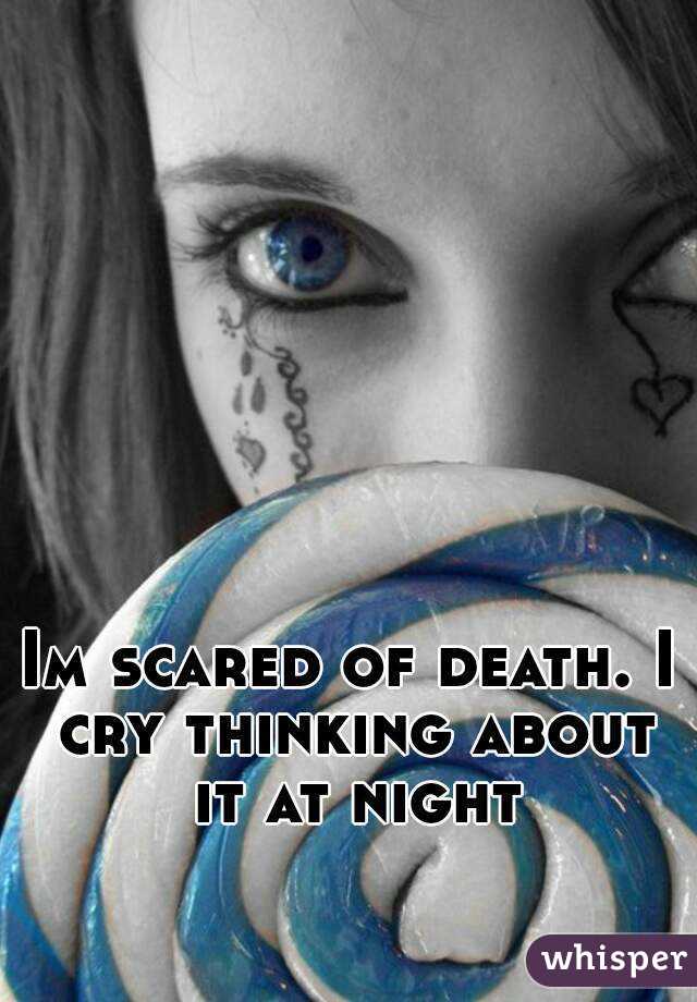 Im scared of death. I cry thinking about it at night