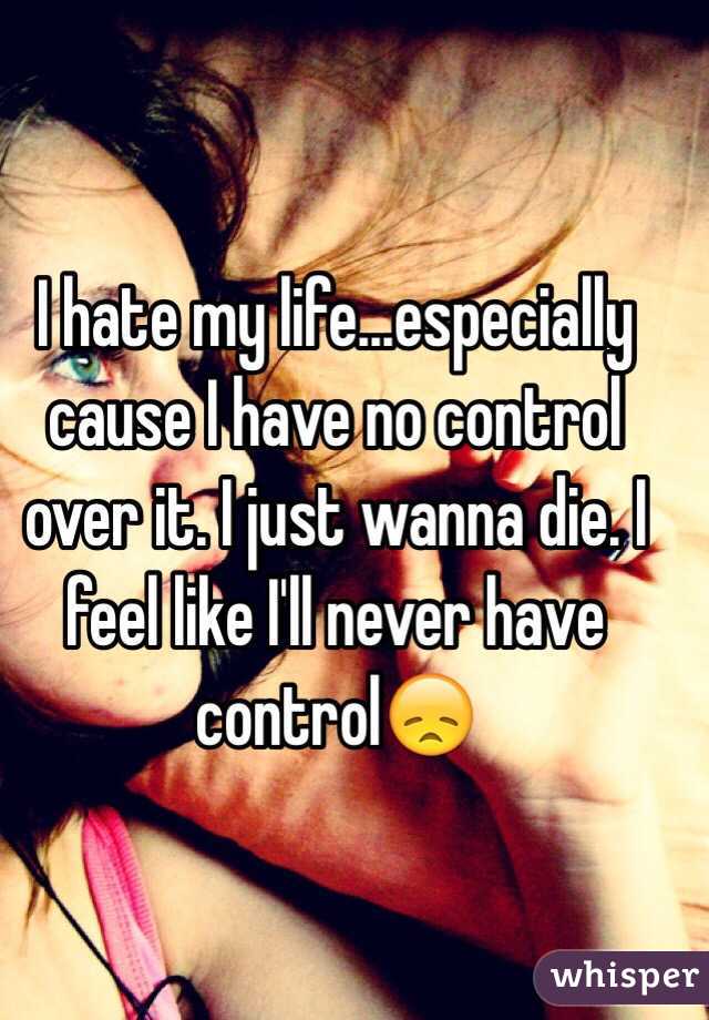I hate my life...especially cause I have no control over it. I just wanna die. I feel like I'll never have control😞