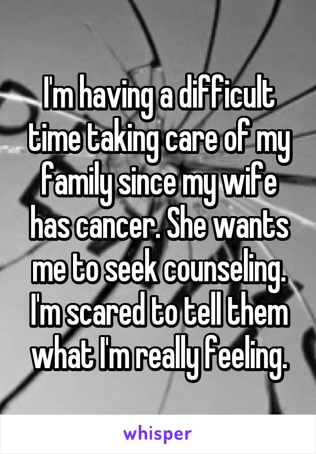 I'm having a difficult time taking care of my family since my wife has cancer. She wants me to seek counseling. I'm scared to tell them what I'm really feeling.