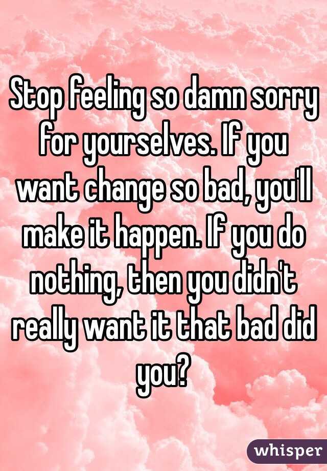 Stop feeling so damn sorry for yourselves. If you want change so bad, you'll make it happen. If you do nothing, then you didn't really want it that bad did you?