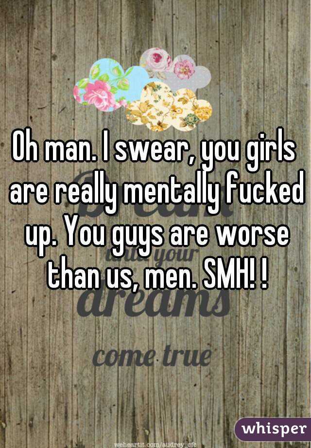 Oh man. I swear, you girls are really mentally fucked up. You guys are worse than us, men. SMH! !