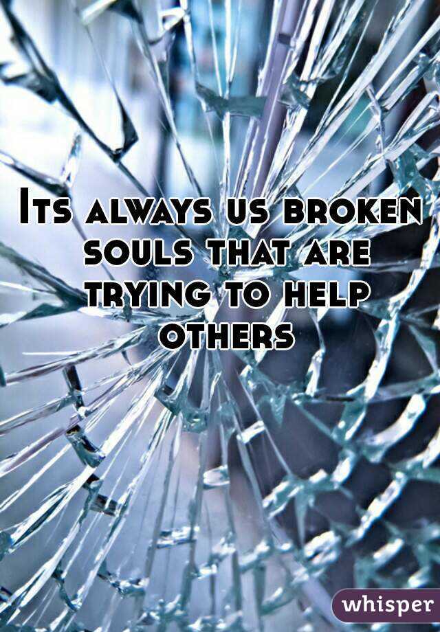 Its always us broken souls that are trying to help others