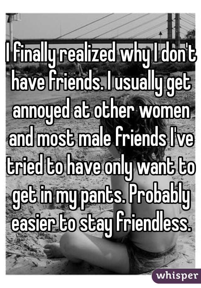 I finally realized why I don't have friends. I usually get annoyed at other women and most male friends I've tried to have only want to get in my pants. Probably easier to stay friendless. 