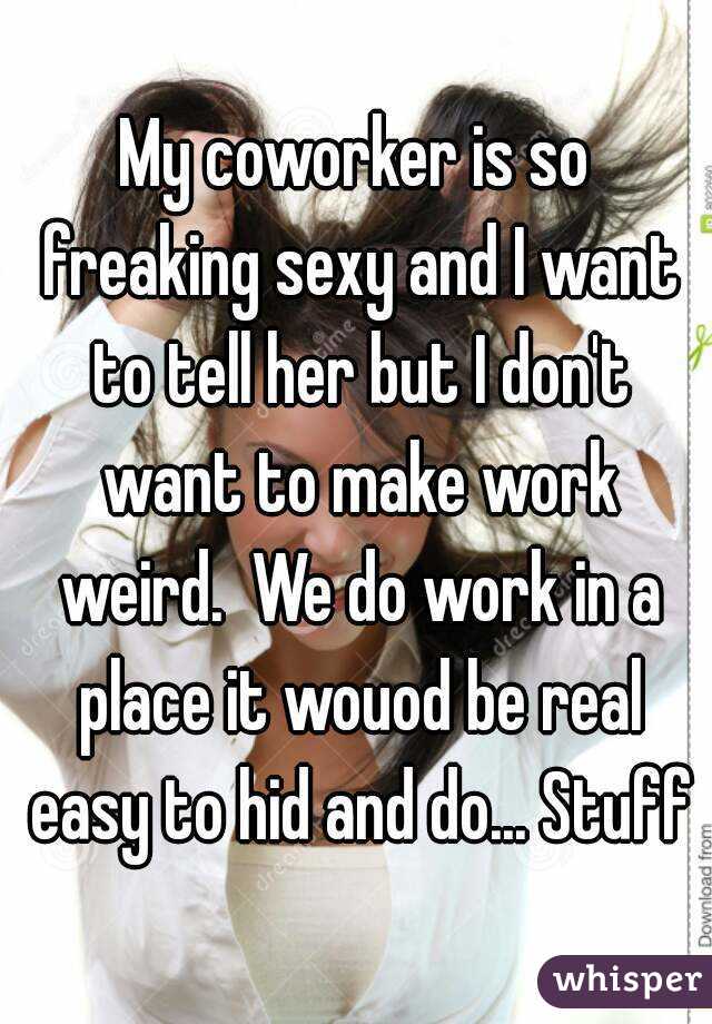 My coworker is so freaking sexy and I want to tell her but I don't want to make work weird.  We do work in a place it wouod be real easy to hid and do... Stuff