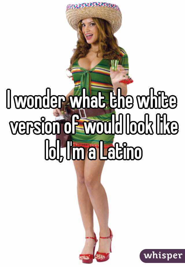 I wonder what the white version of would look like lol, I'm a Latino