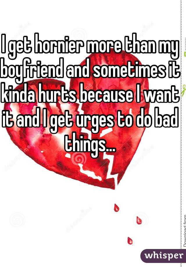 I get hornier more than my boyfriend and sometimes it kinda hurts because I want it and I get urges to do bad things... 