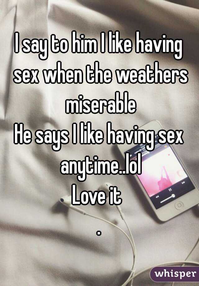 I say to him I like having sex when the weathers miserable
He says I like having sex anytime..lol
Love it 
.