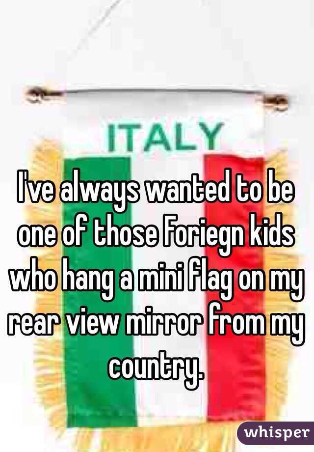 I've always wanted to be one of those Foriegn kids who hang a mini flag on my rear view mirror from my country. 