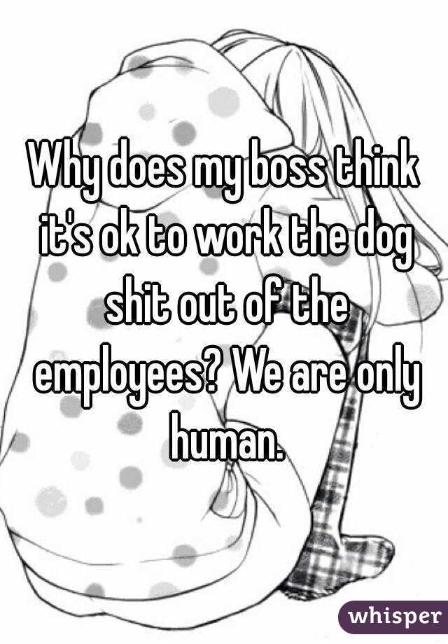 Why does my boss think it's ok to work the dog shit out of the employees? We are only human.