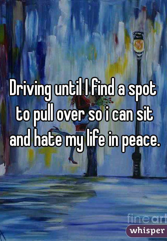 Driving until I find a spot to pull over so i can sit and hate my life in peace.
