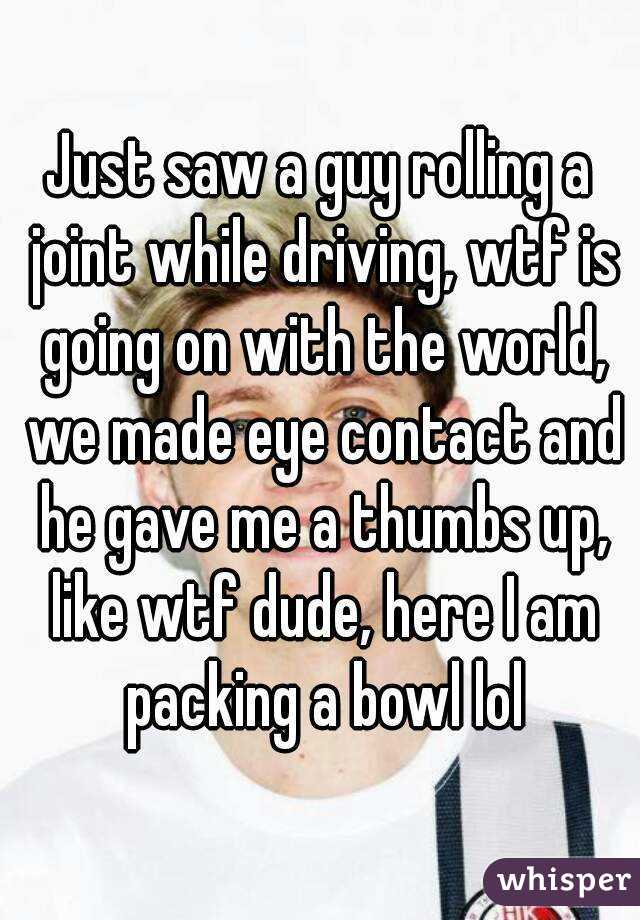 Just saw a guy rolling a joint while driving, wtf is going on with the world, we made eye contact and he gave me a thumbs up, like wtf dude, here I am packing a bowl lol