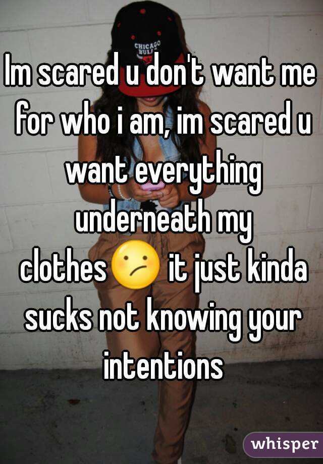 Im scared u don't want me for who i am, im scared u want everything underneath my clothes😕 it just kinda sucks not knowing your intentions