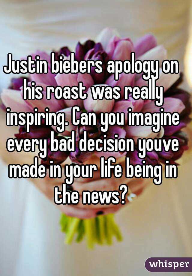 Justin biebers apology on his roast was really inspiring. Can you imagine every bad decision youve made in your life being in the news? 
