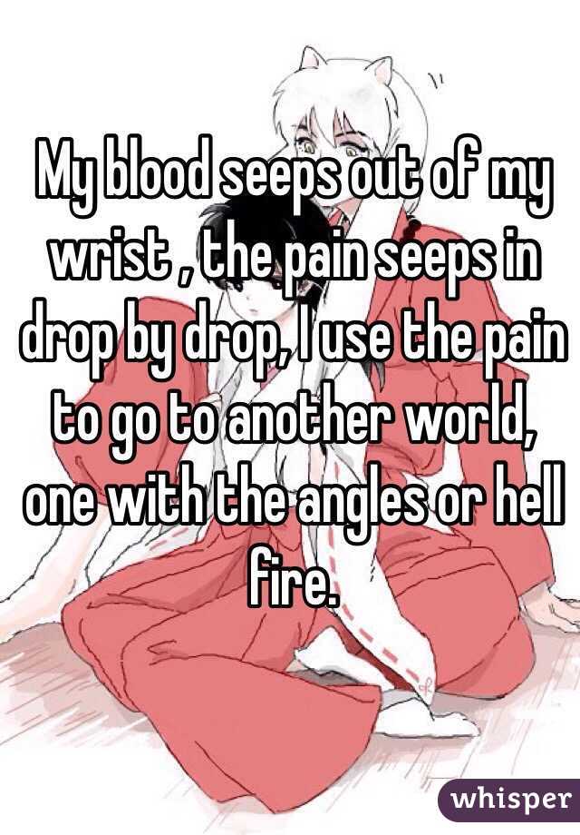 My blood seeps out of my wrist , the pain seeps in drop by drop, I use the pain to go to another world, one with the angles or hell fire. 