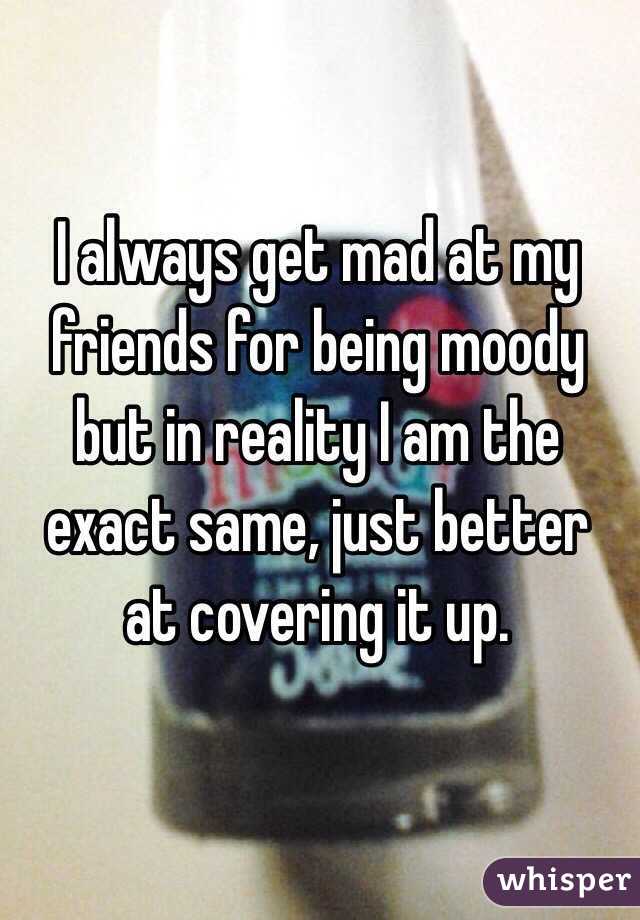 I always get mad at my friends for being moody but in reality I am the exact same, just better  at covering it up.