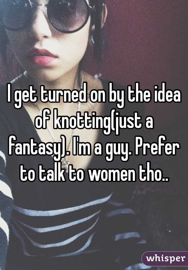 I get turned on by the idea of knotting(just a fantasy). I'm a guy. Prefer to talk to women tho..