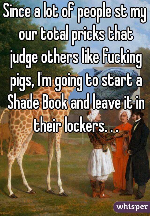Since a lot of people st my our total pricks that judge others like fucking pigs, I'm going to start a Shade Book and leave it in their lockers. . .