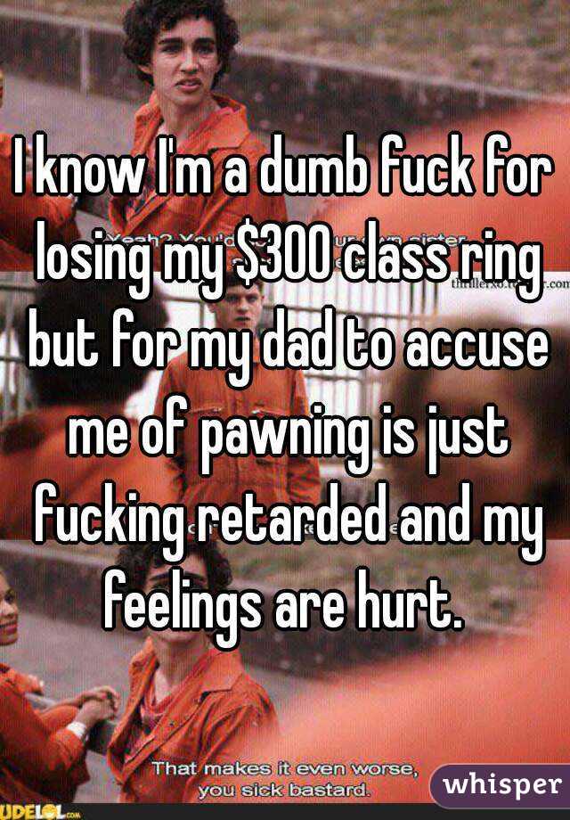 I know I'm a dumb fuck for losing my $300 class ring but for my dad to accuse me of pawning is just fucking retarded and my feelings are hurt. 