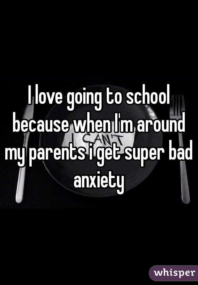I love going to school because when I'm around my parents i get super bad anxiety 