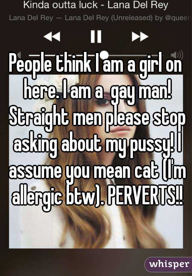 People think I am a girl on here. I am a  gay man! Straight men please stop asking about my pussy! I assume you mean cat (I'm allergic btw). PERVERTS!!