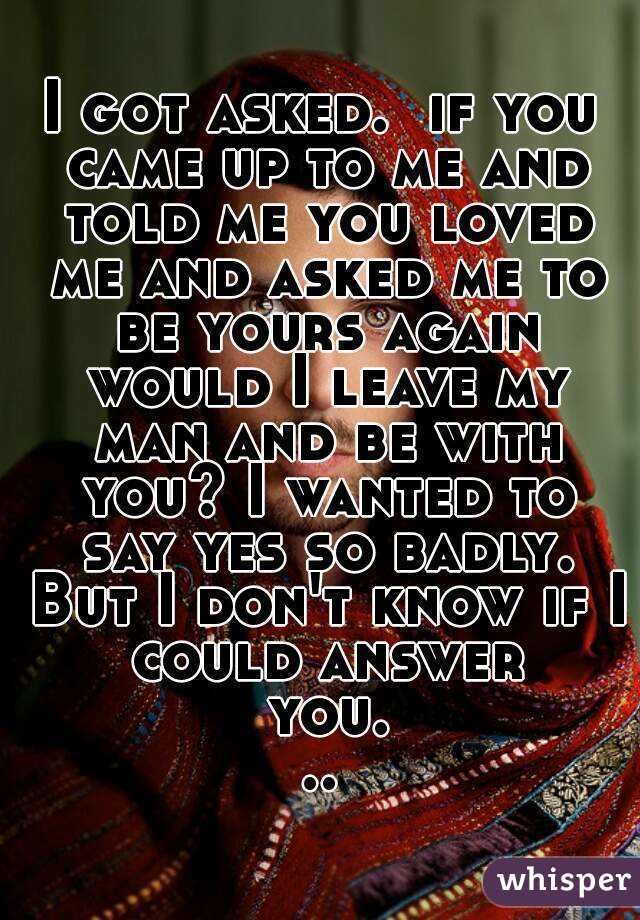 I got asked.  if you came up to me and told me you loved me and asked me to be yours again would I leave my man and be with you? I wanted to say yes so badly. But I don't know if I could answer you...