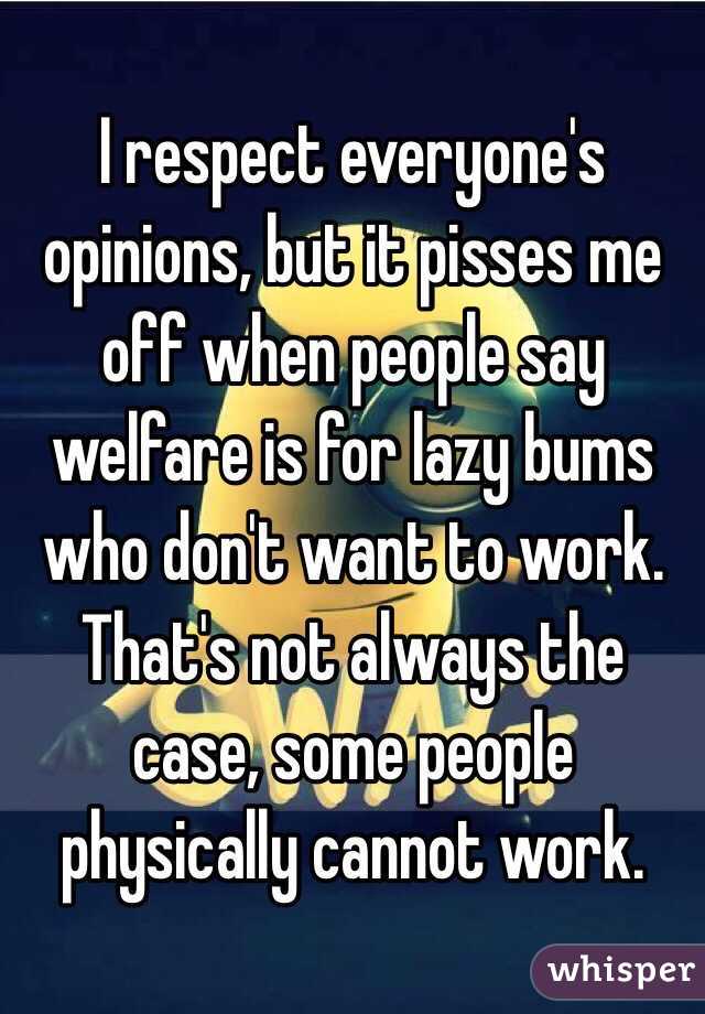 I respect everyone's opinions, but it pisses me off when people say welfare is for lazy bums who don't want to work. That's not always the case, some people physically cannot work. 