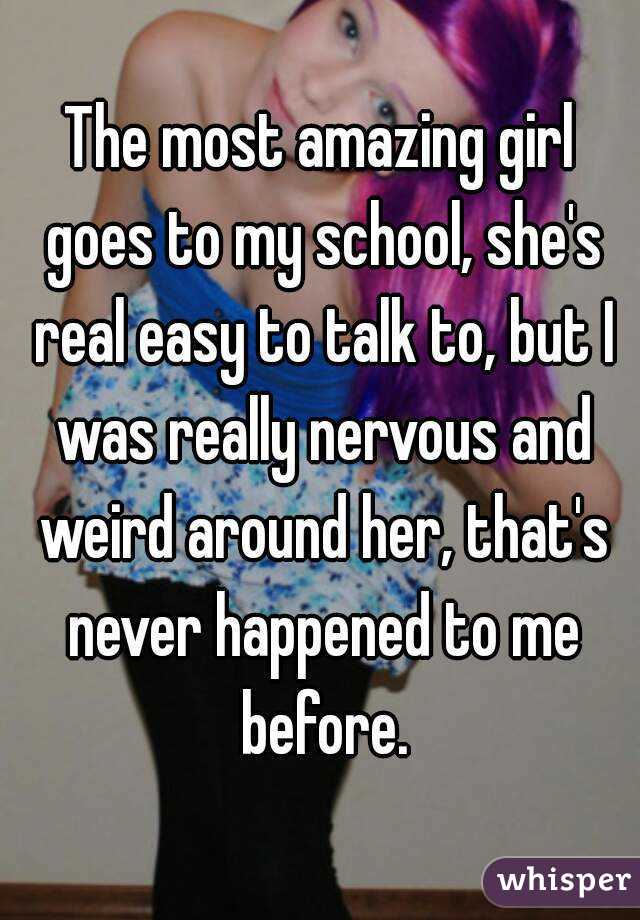 The most amazing girl goes to my school, she's real easy to talk to, but I was really nervous and weird around her, that's never happened to me before.