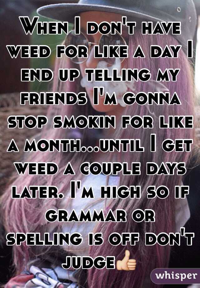 When I don't have weed for like a day I end up telling my friends I'm gonna stop smokin for like a month...until I get weed a couple days later. I'm high so if grammar or spelling is off don't judge👍