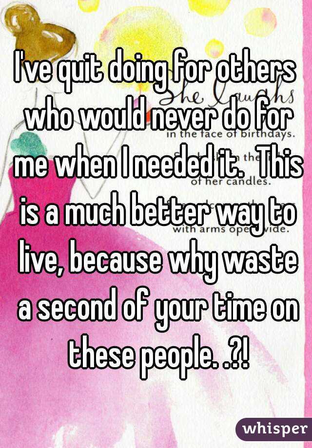 I've quit doing for others who would never do for me when I needed it.  This is a much better way to live, because why waste a second of your time on these people. .?!