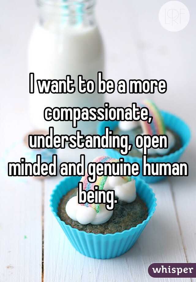 I want to be a more compassionate, understanding, open minded and genuine human being.