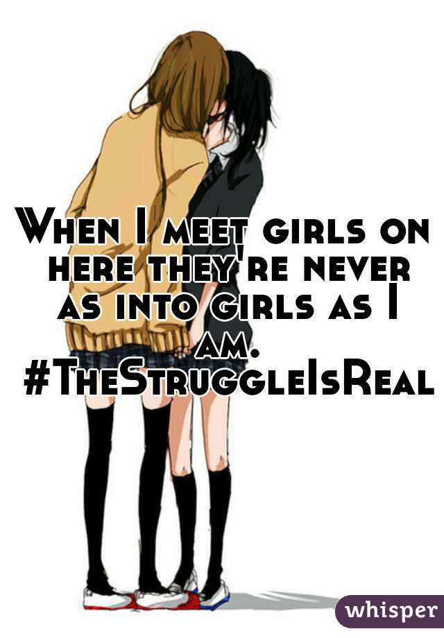 When I meet girls on here they're never as into girls as I am. #TheStruggleIsReal